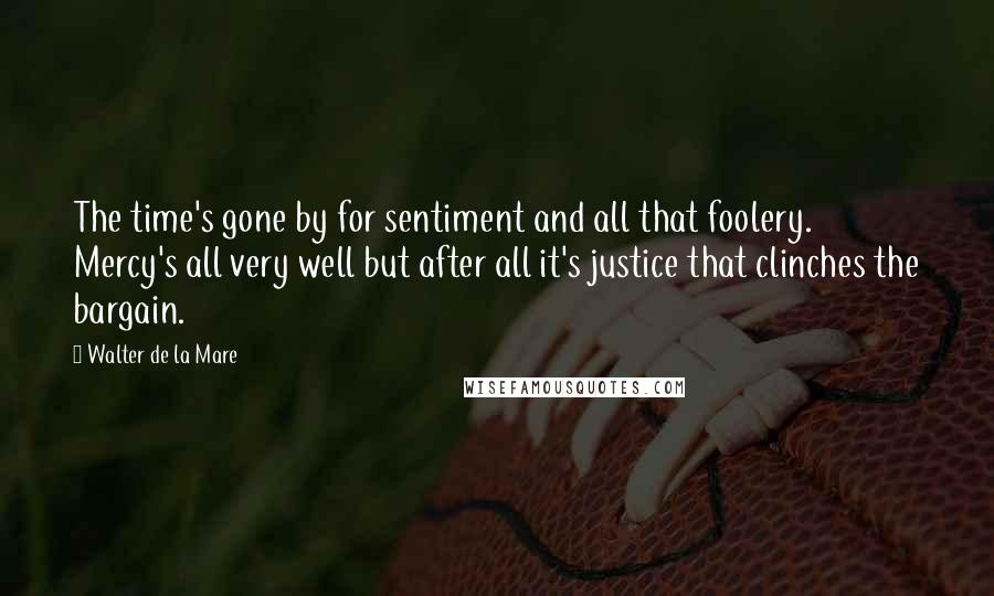 Walter De La Mare Quotes: The time's gone by for sentiment and all that foolery. Mercy's all very well but after all it's justice that clinches the bargain.