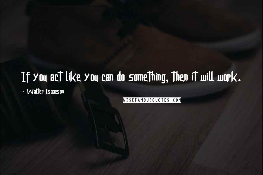 Walter Isaacson Quotes: If you act like you can do something, then it will work.