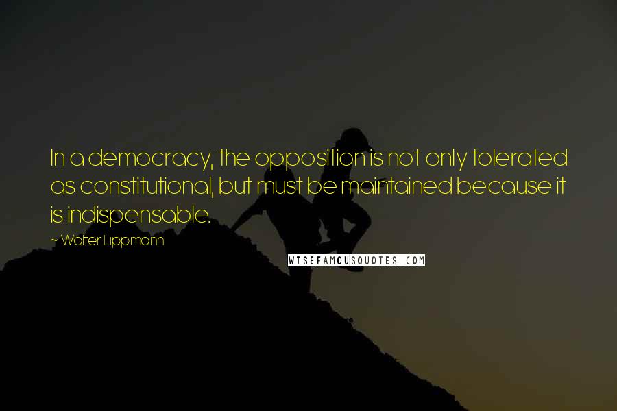 Walter Lippmann Quotes: In a democracy, the opposition is not only tolerated as constitutional, but must be maintained because it is indispensable.