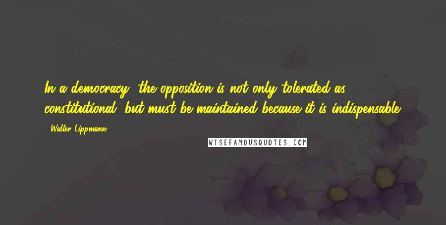 Walter Lippmann Quotes: In a democracy, the opposition is not only tolerated as constitutional, but must be maintained because it is indispensable.