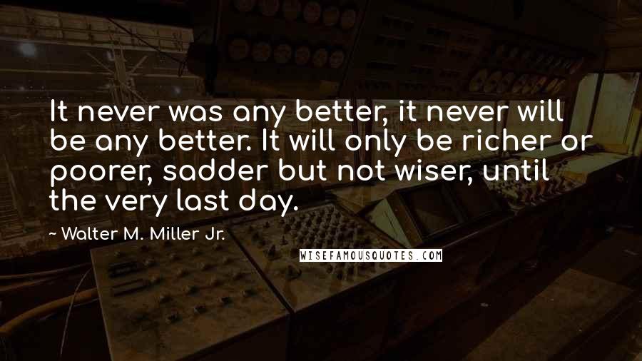 Walter M. Miller Jr. Quotes: It never was any better, it never will be any better. It will only be richer or poorer, sadder but not wiser, until the very last day.