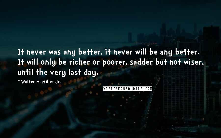 Walter M. Miller Jr. Quotes: It never was any better, it never will be any better. It will only be richer or poorer, sadder but not wiser, until the very last day.