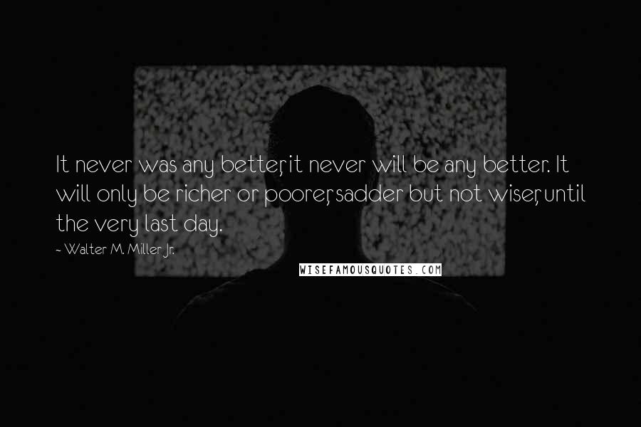 Walter M. Miller Jr. Quotes: It never was any better, it never will be any better. It will only be richer or poorer, sadder but not wiser, until the very last day.