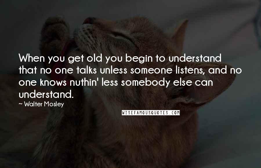 Walter Mosley Quotes: When you get old you begin to understand that no one talks unless someone listens, and no one knows nuthin' less somebody else can understand.