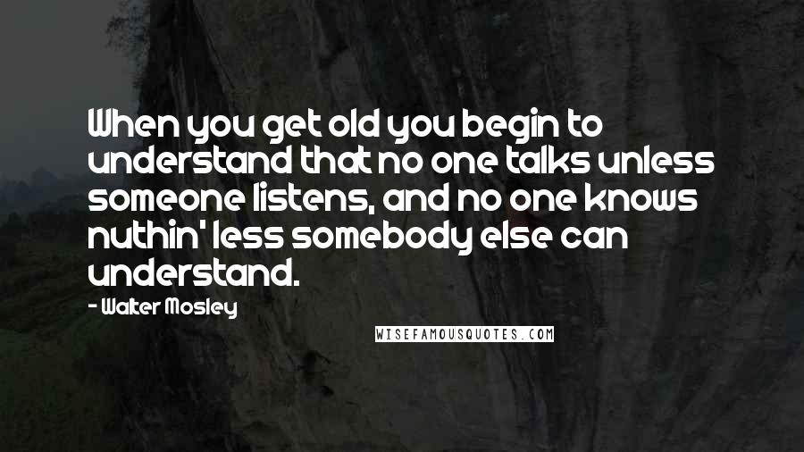 Walter Mosley Quotes: When you get old you begin to understand that no one talks unless someone listens, and no one knows nuthin' less somebody else can understand.