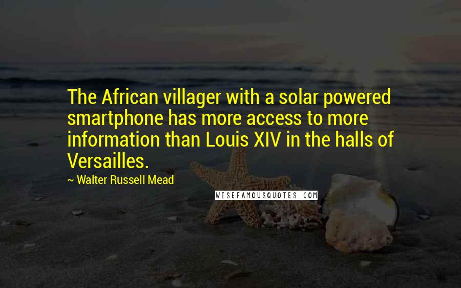 Walter Russell Mead Quotes: The African villager with a solar powered smartphone has more access to more information than Louis XIV in the halls of Versailles.