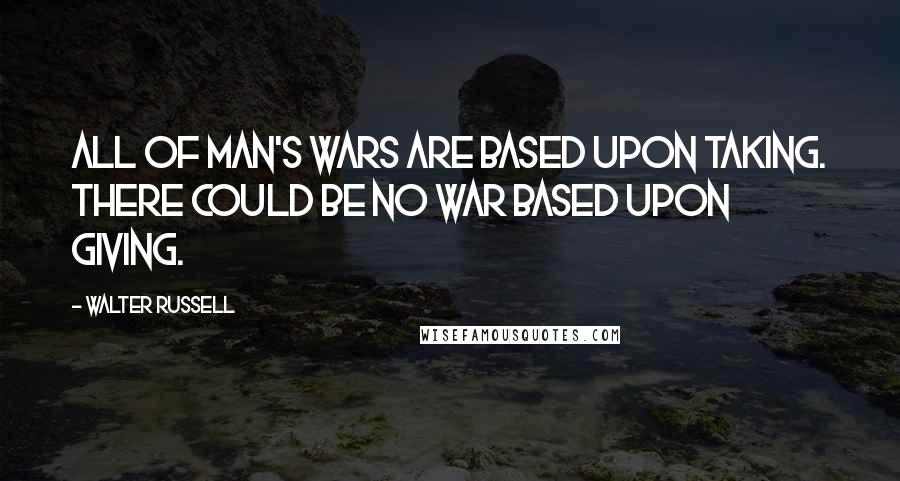 Walter Russell Quotes: All of man's wars are based upon TAKING. There could be no war based upon GIVING.