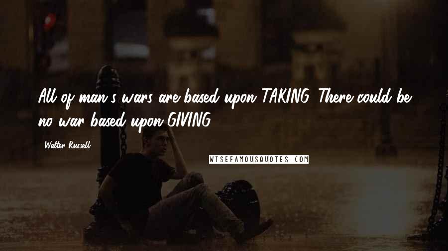 Walter Russell Quotes: All of man's wars are based upon TAKING. There could be no war based upon GIVING.