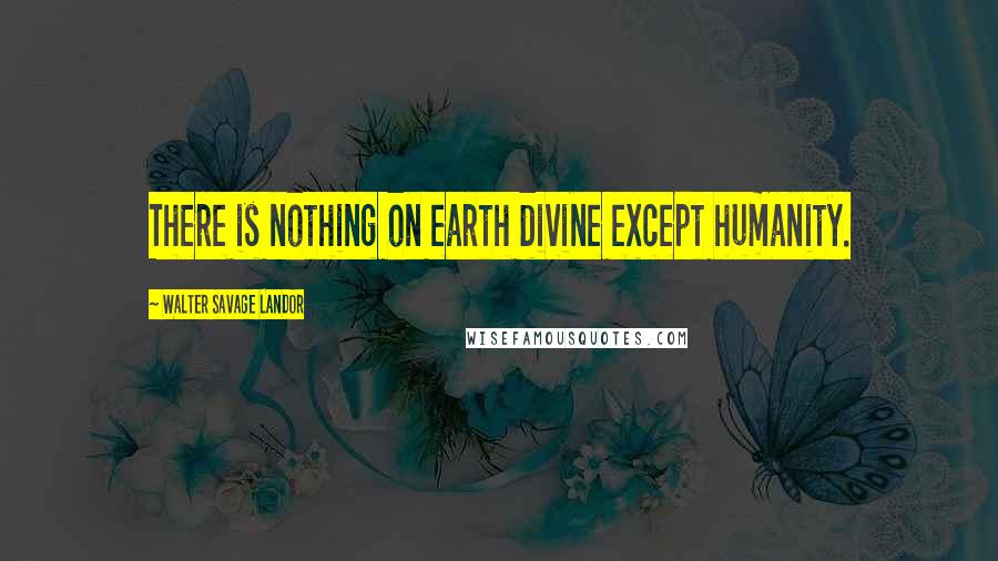 Walter Savage Landor Quotes: There is nothing on earth divine except humanity.