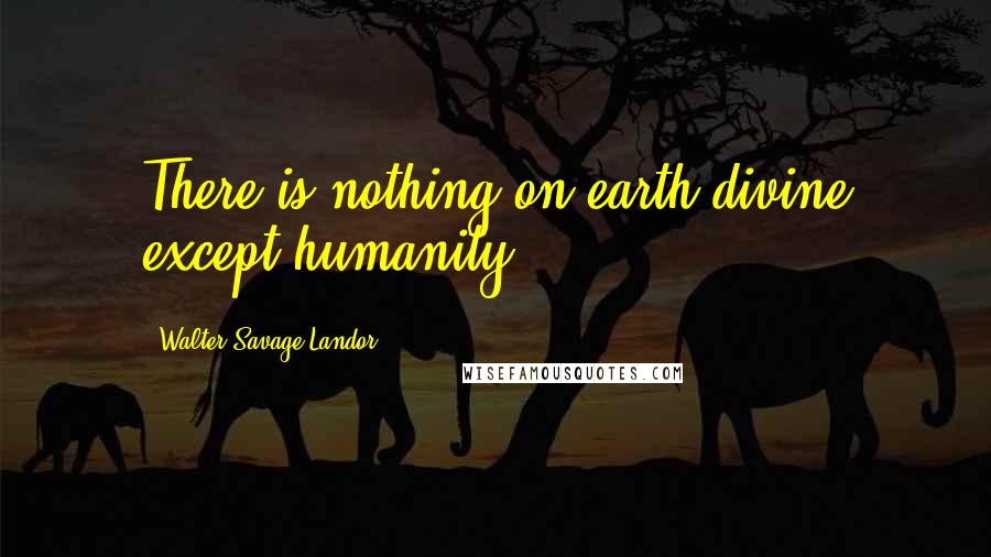 Walter Savage Landor Quotes: There is nothing on earth divine except humanity.