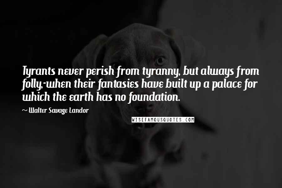 Walter Savage Landor Quotes: Tyrants never perish from tyranny, but always from folly,-when their fantasies have built up a palace for which the earth has no foundation.