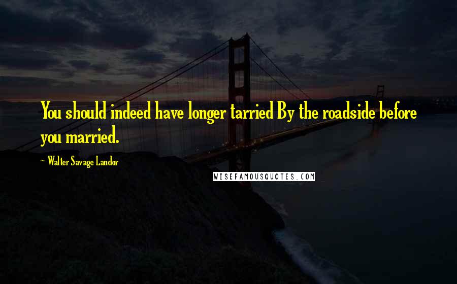 Walter Savage Landor Quotes: You should indeed have longer tarried By the roadside before you married.