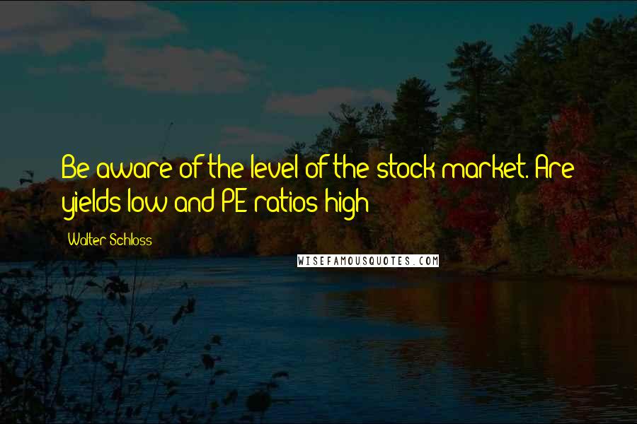 Walter Schloss Quotes: Be aware of the level of the stock market. Are yields low and PE ratios high?