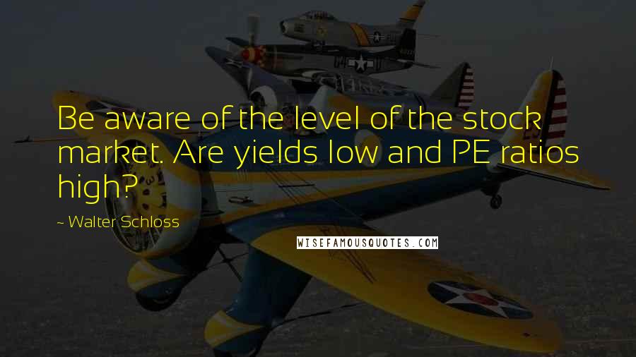 Walter Schloss Quotes: Be aware of the level of the stock market. Are yields low and PE ratios high?