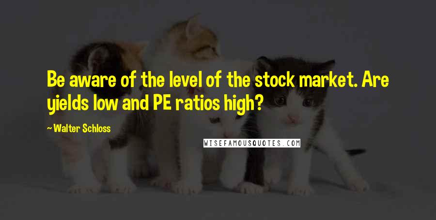 Walter Schloss Quotes: Be aware of the level of the stock market. Are yields low and PE ratios high?