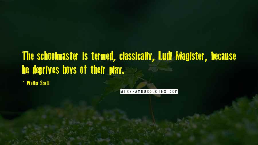 Walter Scott Quotes: The schoolmaster is termed, classically, Ludi Magister, because he deprives boys of their play.