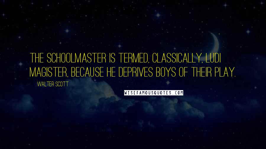 Walter Scott Quotes: The schoolmaster is termed, classically, Ludi Magister, because he deprives boys of their play.