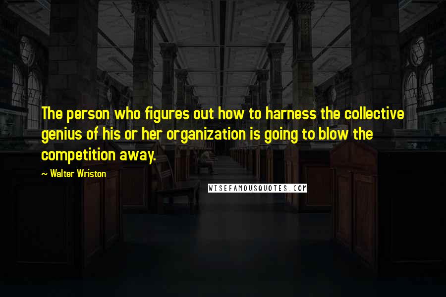 Walter Wriston Quotes: The person who figures out how to harness the collective genius of his or her organization is going to blow the competition away.