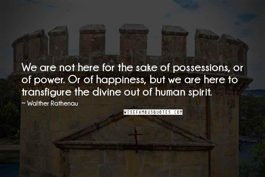 Walther Rathenau Quotes: We are not here for the sake of possessions, or of power. Or of happiness, but we are here to transfigure the divine out of human spirit.