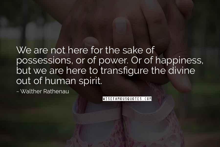 Walther Rathenau Quotes: We are not here for the sake of possessions, or of power. Or of happiness, but we are here to transfigure the divine out of human spirit.