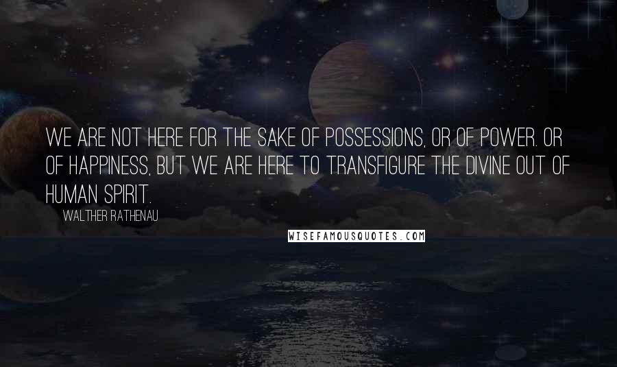 Walther Rathenau Quotes: We are not here for the sake of possessions, or of power. Or of happiness, but we are here to transfigure the divine out of human spirit.