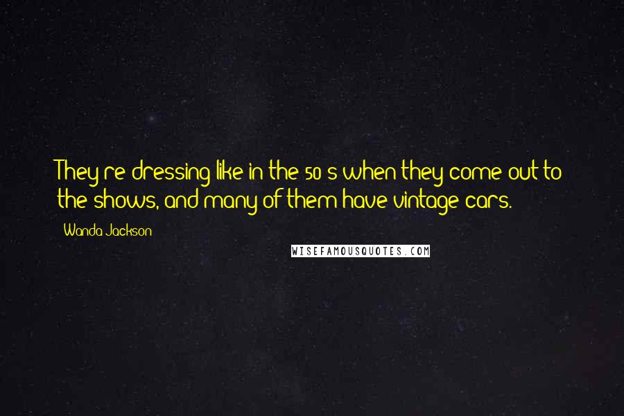 Wanda Jackson Quotes: They're dressing like in the 50's when they come out to the shows, and many of them have vintage cars.