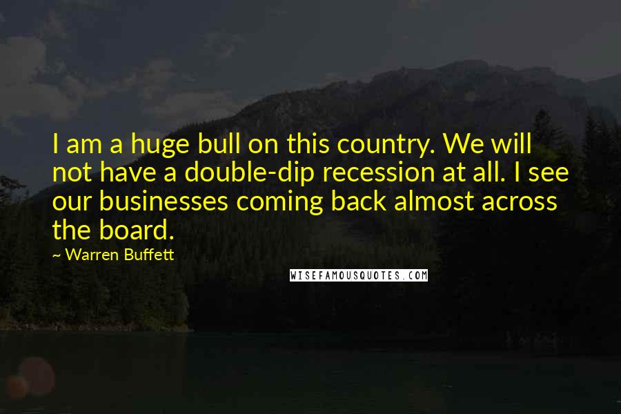 Warren Buffett Quotes: I am a huge bull on this country. We will not have a double-dip recession at all. I see our businesses coming back almost across the board.