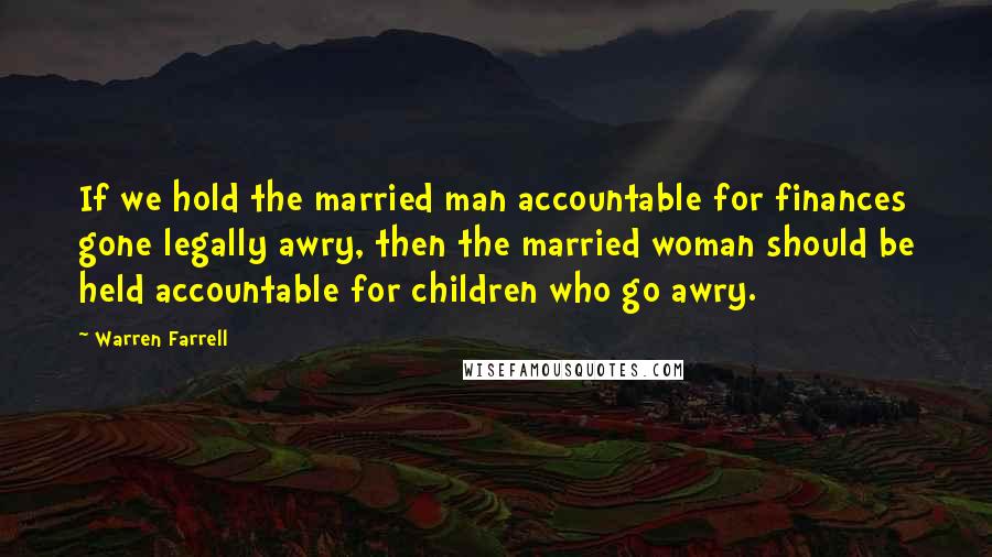 Warren Farrell Quotes: If we hold the married man accountable for finances gone legally awry, then the married woman should be held accountable for children who go awry.