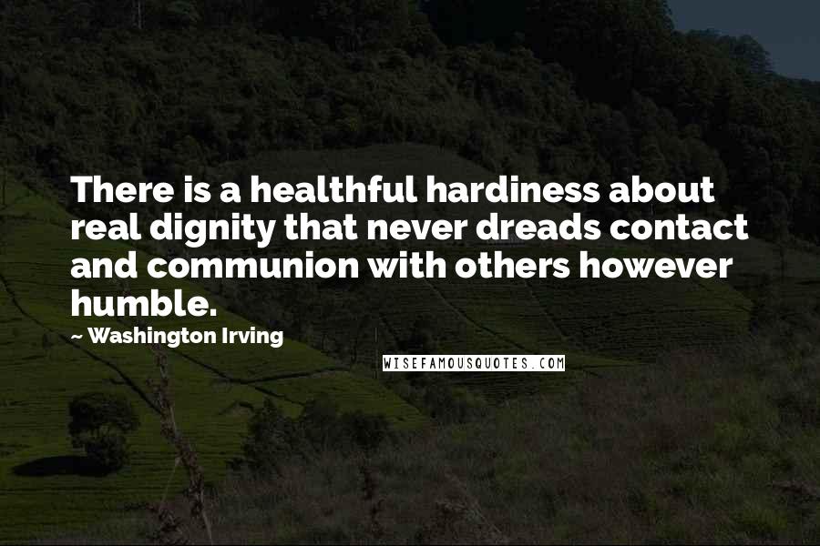 Washington Irving Quotes: There is a healthful hardiness about real dignity that never dreads contact and communion with others however humble.