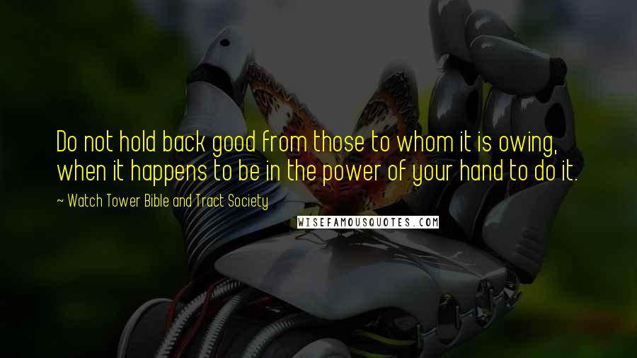 Watch Tower Bible And Tract Society Quotes: Do not hold back good from those to whom it is owing, when it happens to be in the power of your hand to do it.