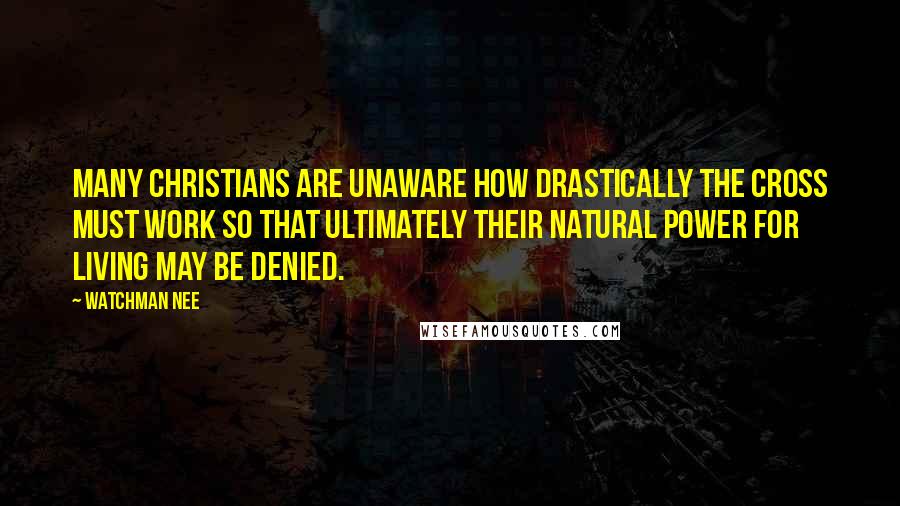 Watchman Nee Quotes: Many Christians are unaware how drastically the cross must work so that ultimately their natural power for living may be denied.