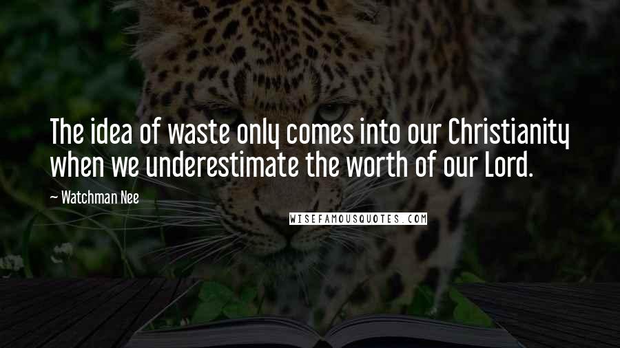 Watchman Nee Quotes: The idea of waste only comes into our Christianity when we underestimate the worth of our Lord.