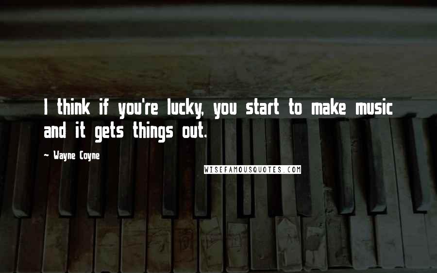 Wayne Coyne Quotes: I think if you're lucky, you start to make music and it gets things out.