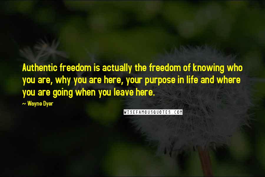 Wayne Dyer Quotes: Authentic freedom is actually the freedom of knowing who you are, why you are here, your purpose in life and where you are going when you leave here.