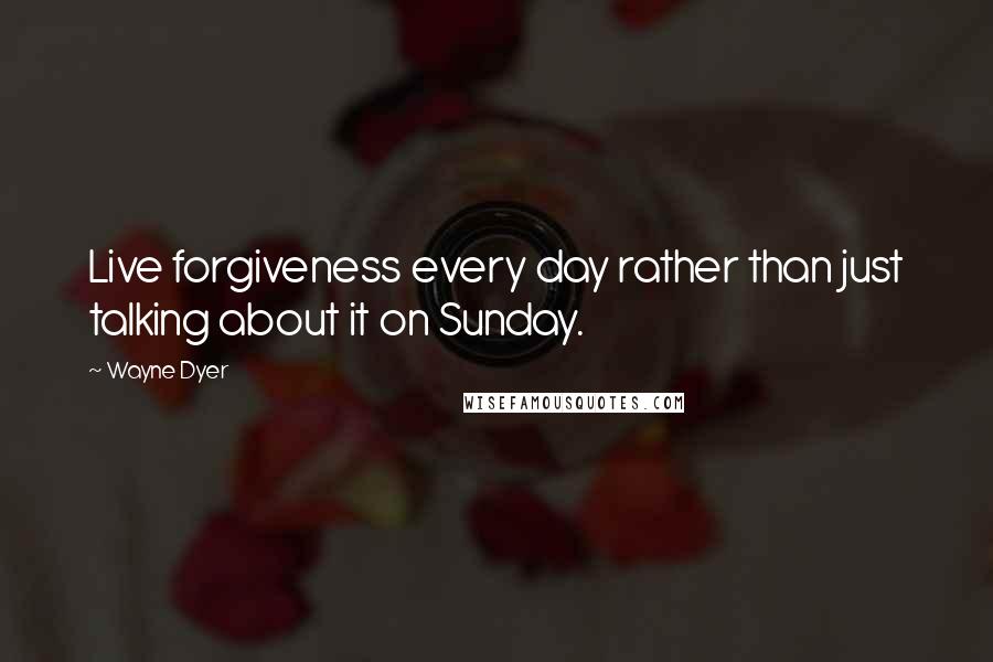 Wayne Dyer Quotes: Live forgiveness every day rather than just talking about it on Sunday.