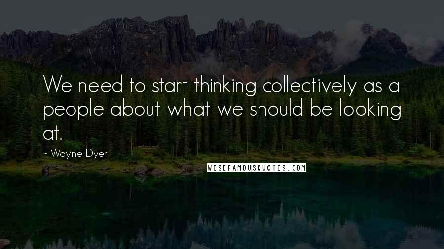 Wayne Dyer Quotes: We need to start thinking collectively as a people about what we should be looking at.