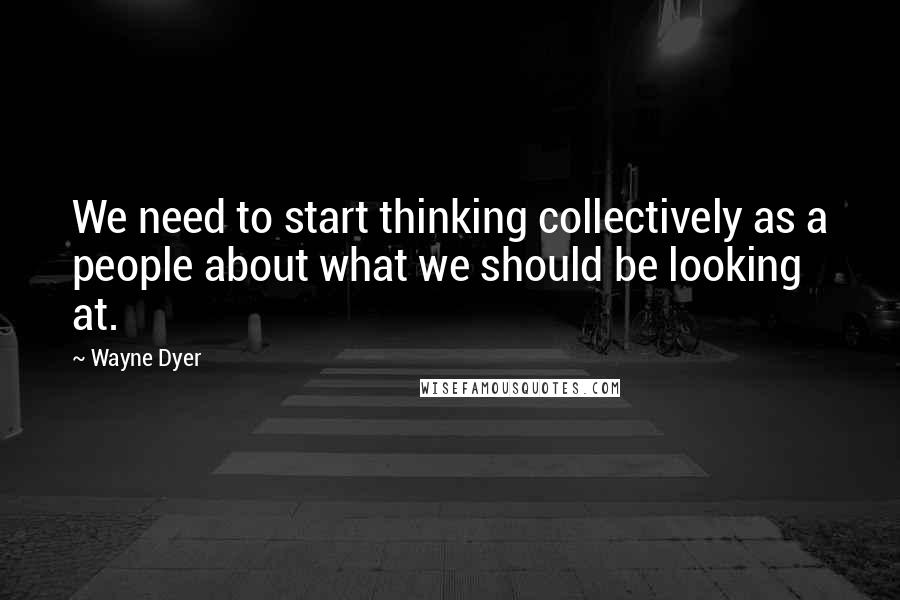 Wayne Dyer Quotes: We need to start thinking collectively as a people about what we should be looking at.