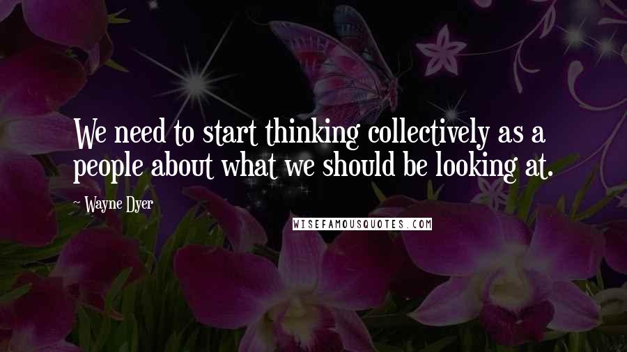 Wayne Dyer Quotes: We need to start thinking collectively as a people about what we should be looking at.