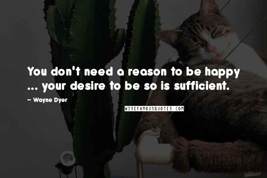 Wayne Dyer Quotes: You don't need a reason to be happy ... your desire to be so is sufficient.