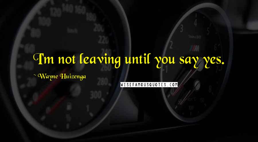 Wayne Huizenga Quotes: I'm not leaving until you say yes.