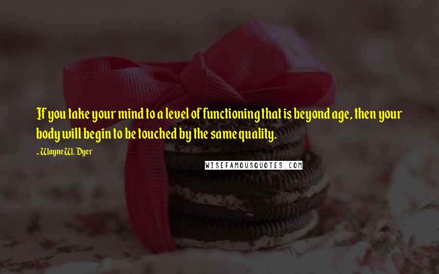 Wayne W. Dyer Quotes: If you take your mind to a level of functioning that is beyond age, then your body will begin to be touched by the same quality.