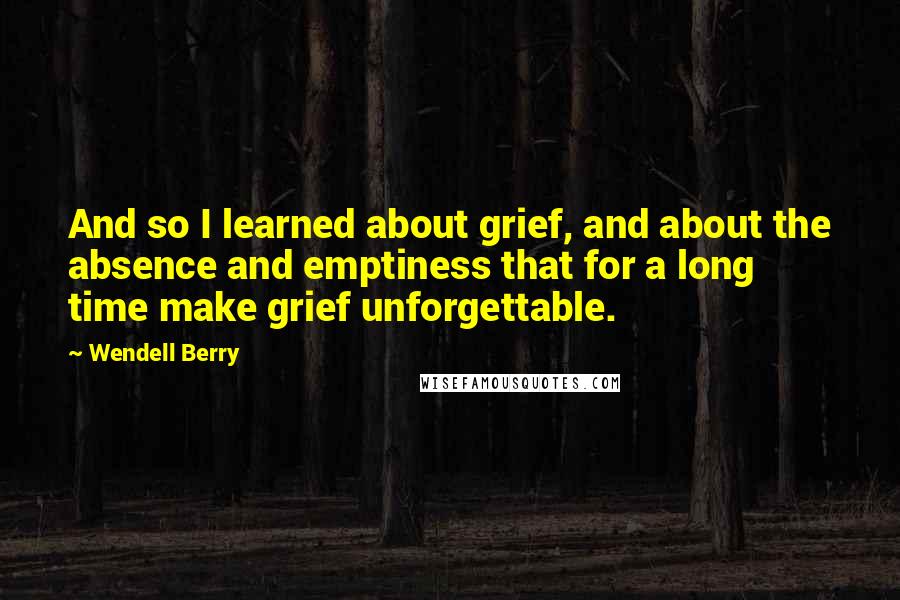 Wendell Berry Quotes: And so I learned about grief, and about the absence and emptiness that for a long time make grief unforgettable.