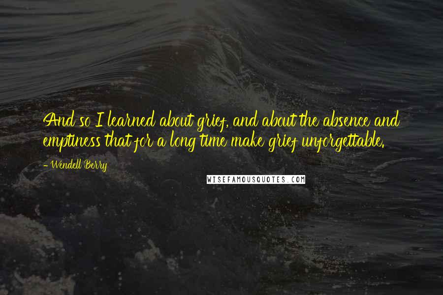 Wendell Berry Quotes: And so I learned about grief, and about the absence and emptiness that for a long time make grief unforgettable.