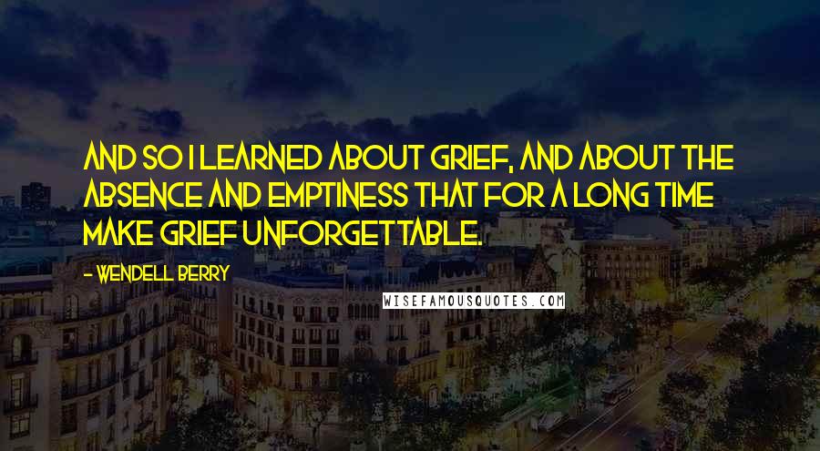 Wendell Berry Quotes: And so I learned about grief, and about the absence and emptiness that for a long time make grief unforgettable.