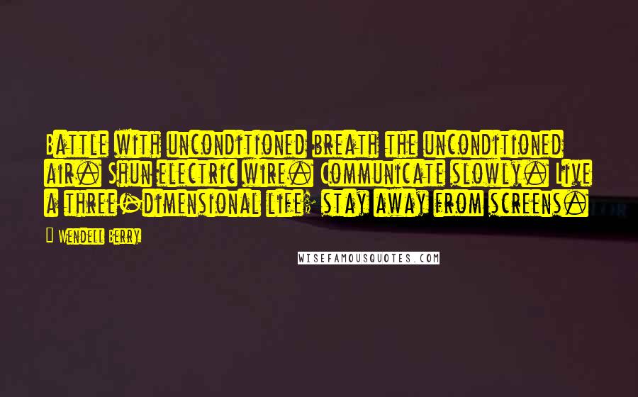 Wendell Berry Quotes: Battle with unconditioned breath the unconditioned air. Shun electric wire. Communicate slowly. Live a three-dimensional life; stay away from screens.