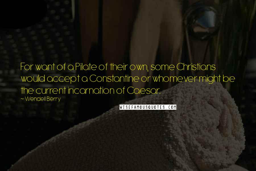 Wendell Berry Quotes: For want of a Pilate of their own, some Christians would accept a Constantine or whomever might be the current incarnation of Caesar.