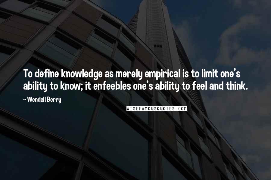 Wendell Berry Quotes: To define knowledge as merely empirical is to limit one's ability to know; it enfeebles one's ability to feel and think.