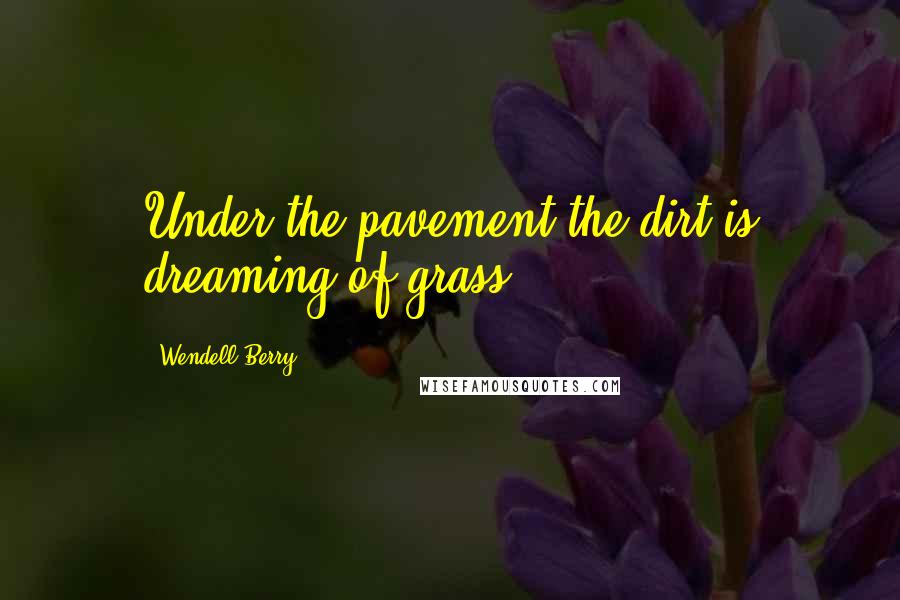 Wendell Berry Quotes: Under the pavement the dirt is dreaming of grass.