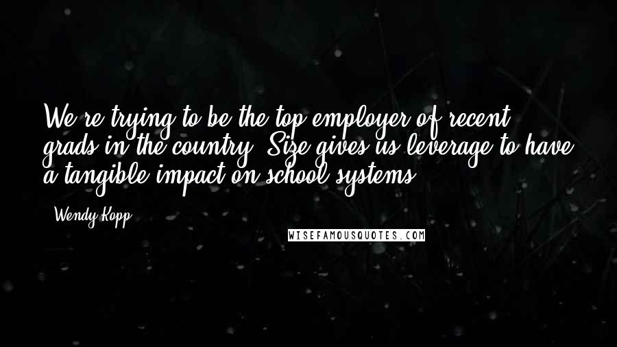 Wendy Kopp Quotes: We're trying to be the top employer of recent grads in the country. Size gives us leverage to have a tangible impact on school systems.