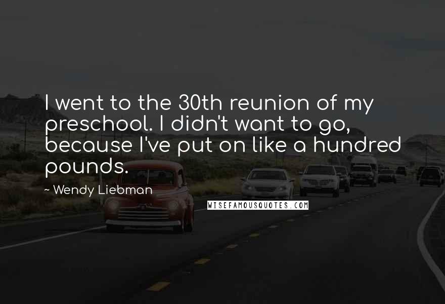 Wendy Liebman Quotes: I went to the 30th reunion of my preschool. I didn't want to go, because I've put on like a hundred pounds.